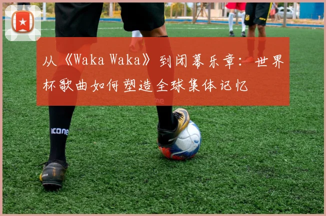 从《Waka Waka》到闭幕乐章:世界杯歌曲如何塑造全球集体记忆
