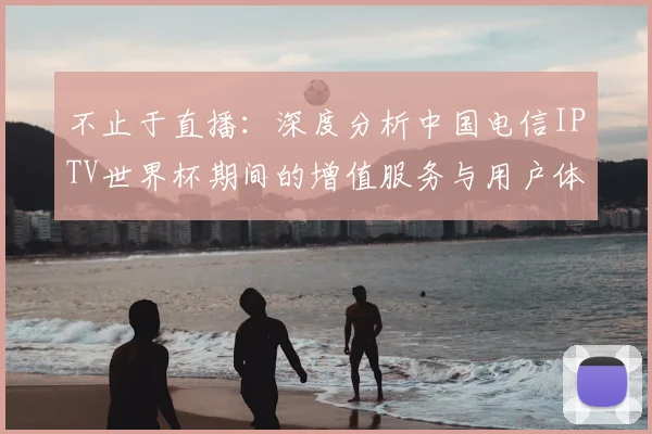 不止于直播：深度分析中国电信IPTV世界杯期间的增值服务与用户体验