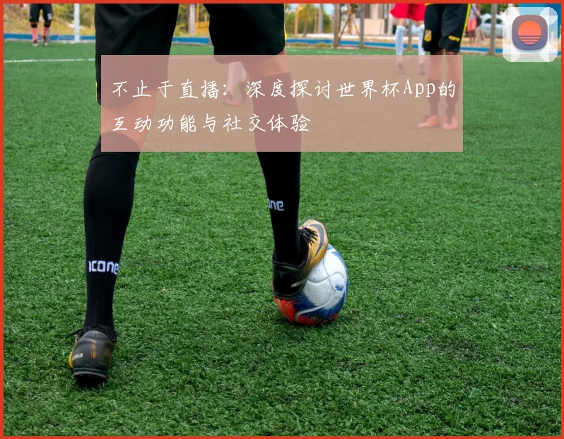 不止于直播：深度探讨世界杯App的互动功能与社交体验
