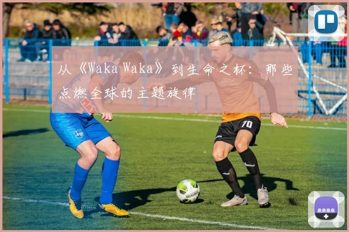 从《Waka Waka》到生命之杯：那些点燃全球的主题旋律
