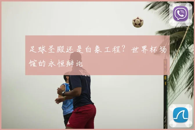 足球圣殿还是白象工程?世界杯场馆的永恒辩论