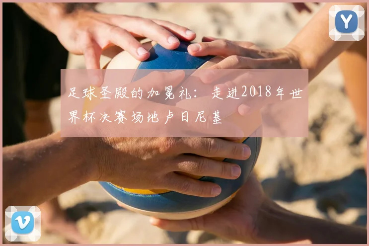 足球圣殿的加冕礼：走进2018年世界杯决赛场地卢日尼基