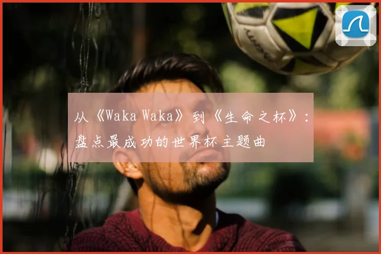 从《Waka Waka》到《生命之杯》:盘点最成功的世界杯主题曲