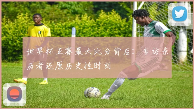 世界杯正赛最大比分背后：专访亲历者还原历史性时刻