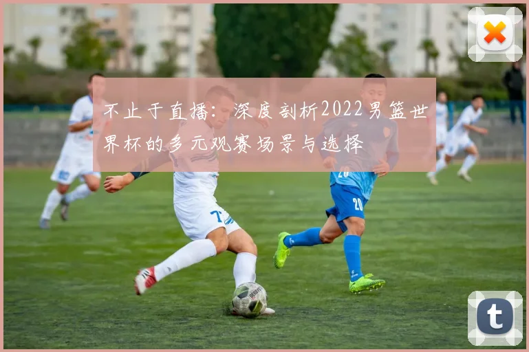 不止于直播:深度剖析2022男篮世界杯的多元观赛场景与选择