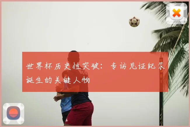 世界杯历史性突破:专访见证纪录诞生的关键人物