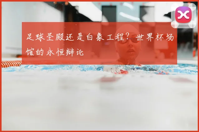 足球圣殿还是白象工程?世界杯场馆的永恒辩论