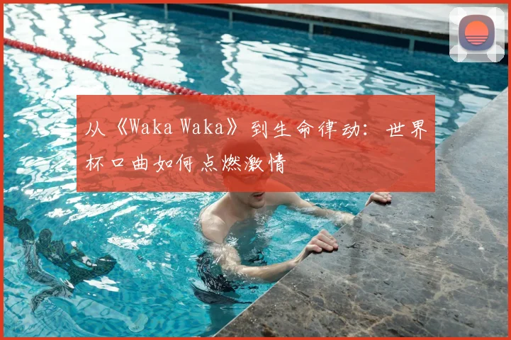从《Waka Waka》到生命律动：世界杯口曲如何点燃激情