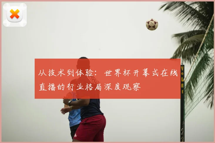 从技术到体验:世界杯开幕式在线直播的行业格局深度观察