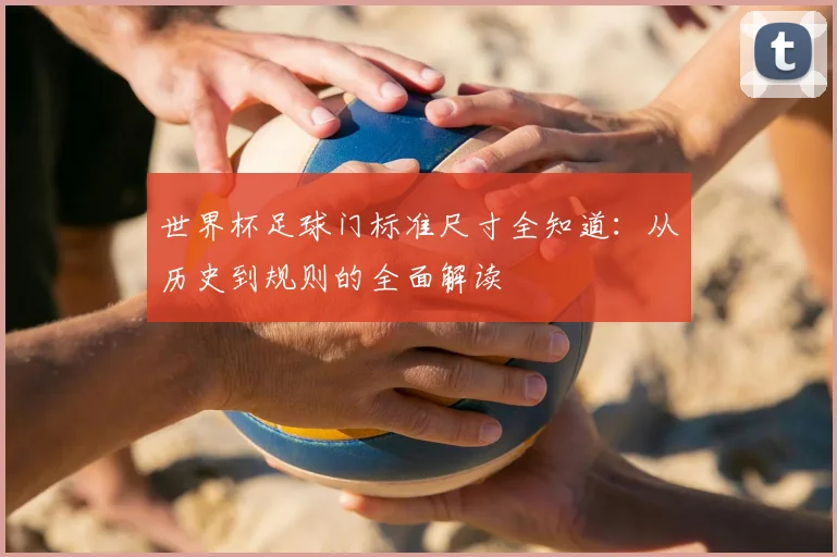 世界杯足球门标准尺寸全知道:从历史到规则的全面解读