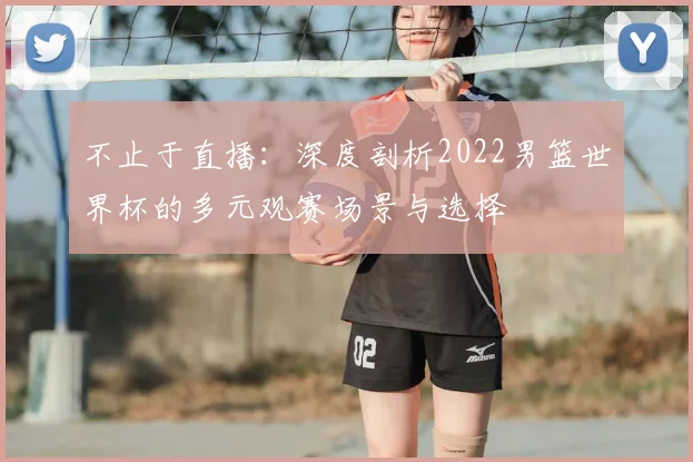 不止于直播:深度剖析2022男篮世界杯的多元观赛场景与选择