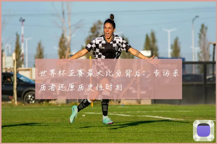 世界杯正赛最大比分背后：专访亲历者还原历史性时刻