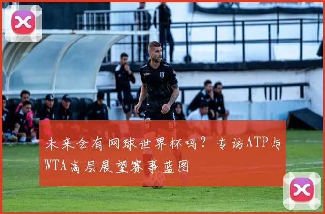 未来会有网球世界杯吗？专访ATP与WTA高层展望赛事蓝图
