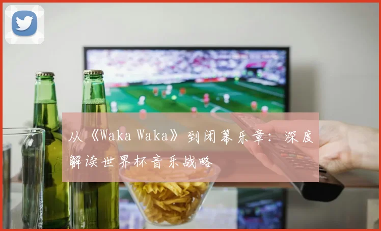 从《Waka Waka》到闭幕乐章：深度解读世界杯音乐战略