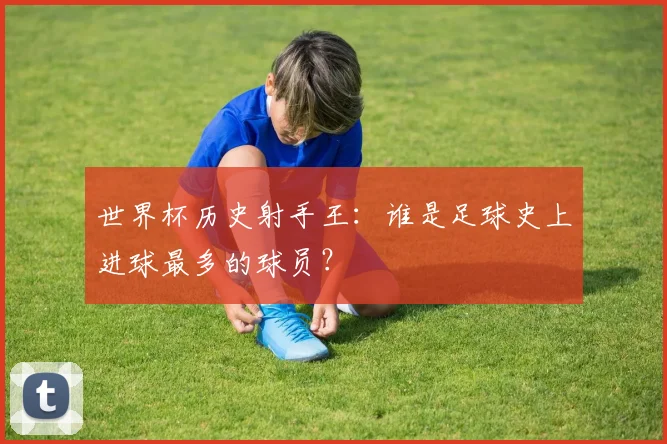 世界杯历史射手王:谁是足球史上进球最多的球员?