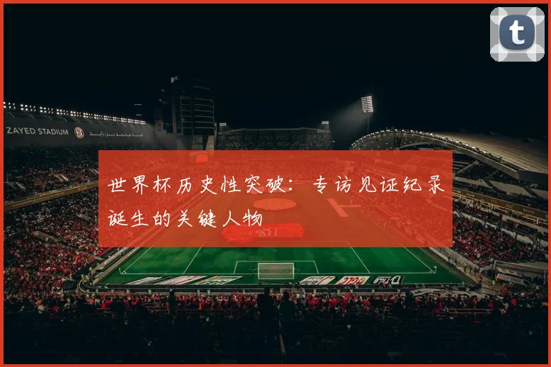 世界杯历史性突破:专访见证纪录诞生的关键人物