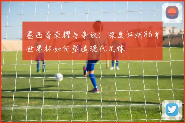 墨西哥荣耀与争议：深度评析86年世界杯如何塑造现代足球
