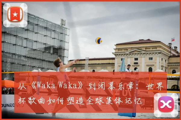 从《Waka Waka》到闭幕乐章：世界杯歌曲如何塑造全球集体记忆